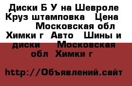 Диски Б/У на Шевроле Круз штамповка › Цена ­ 2 000 - Московская обл., Химки г. Авто » Шины и диски   . Московская обл.,Химки г.